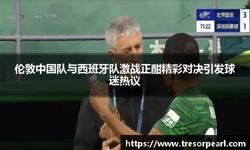 伦敦中国队与西班牙队激战正酣精彩对决引发球迷热议